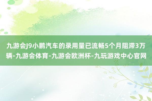 九游会J9小鹏汽车的录用量已流畅5个月阻滞3万辆-九游会体育-九游会欧洲杯-九玩游戏中心官网
