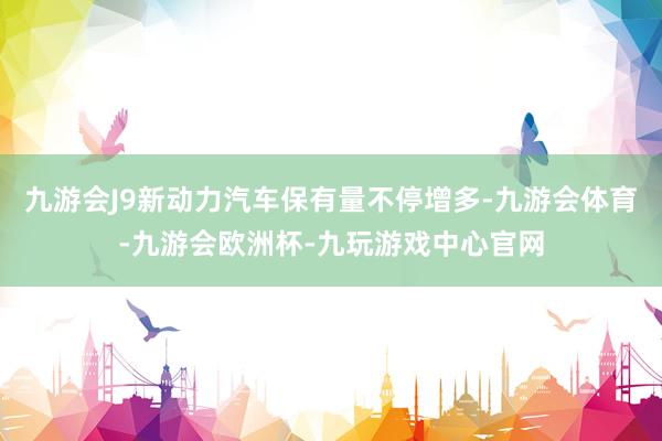九游会J9新动力汽车保有量不停增多-九游会体育-九游会欧洲杯-九玩游戏中心官网
