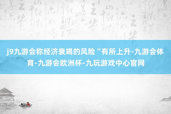 j9九游会称经济衰竭的风险“有所上升-九游会体育-九游会欧洲杯-九玩游戏中心官网
