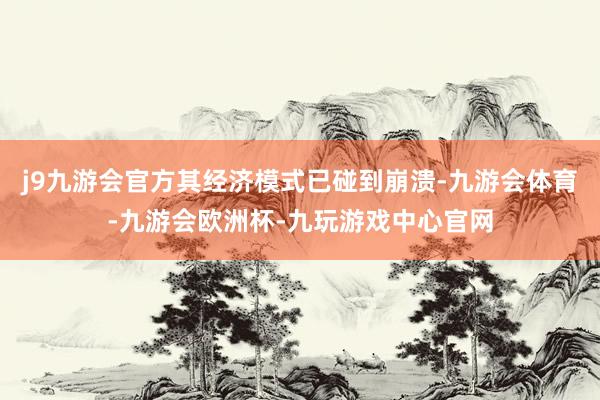 j9九游会官方其经济模式已碰到崩溃-九游会体育-九游会欧洲杯-九玩游戏中心官网