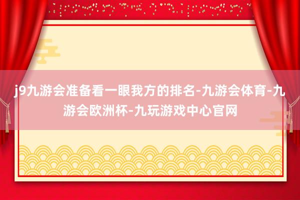 j9九游会准备看一眼我方的排名-九游会体育-九游会欧洲杯-九玩游戏中心官网