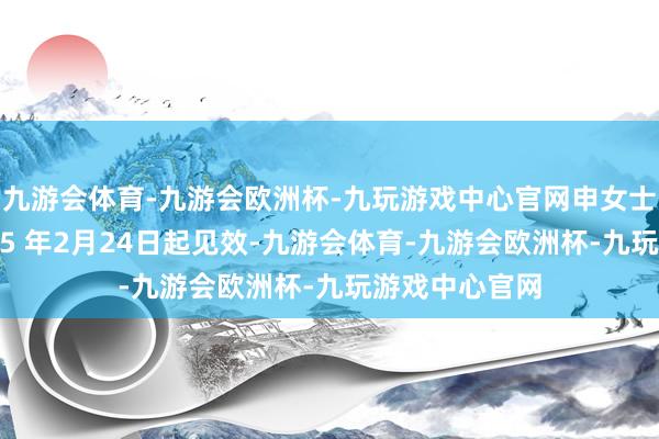 九游会体育-九游会欧洲杯-九玩游戏中心官网申女士的任期自2025 年2月24日起见效-九游会体育-九游会欧洲杯-九玩游戏中心官网