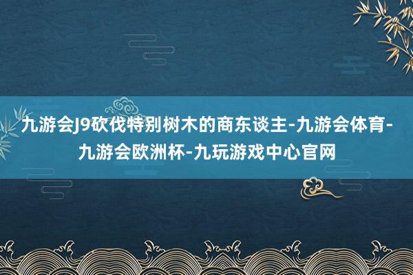 九游会J9砍伐特别树木的商东谈主-九游会体育-九游会欧洲杯-九玩游戏中心官网
