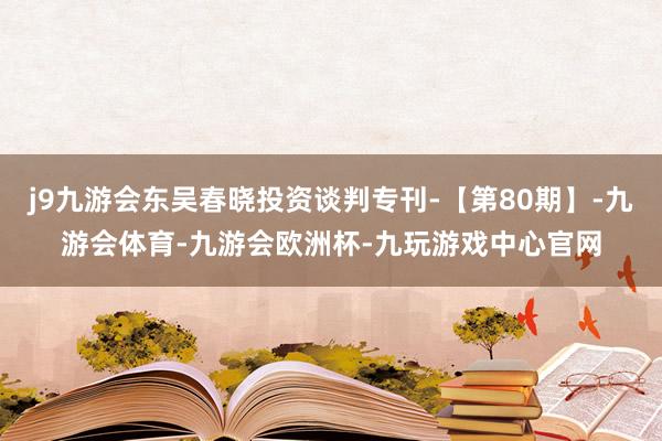 j9九游会东吴春晓投资谈判专刊-【第80期】-九游会体育-九游会欧洲杯-九玩游戏中心官网