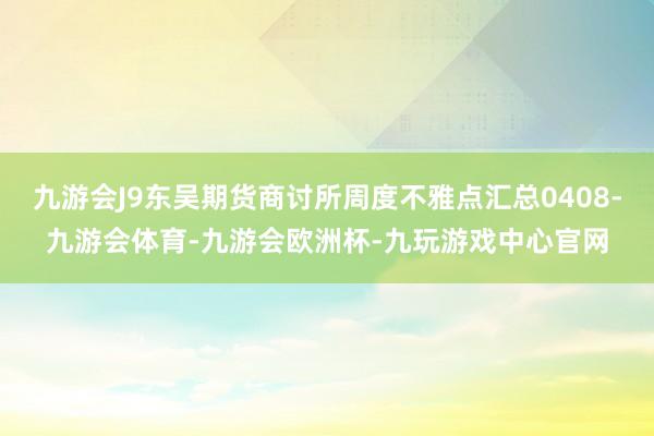 九游会J9东吴期货商讨所周度不雅点汇总0408-九游会体育-九游会欧洲杯-九玩游戏中心官网