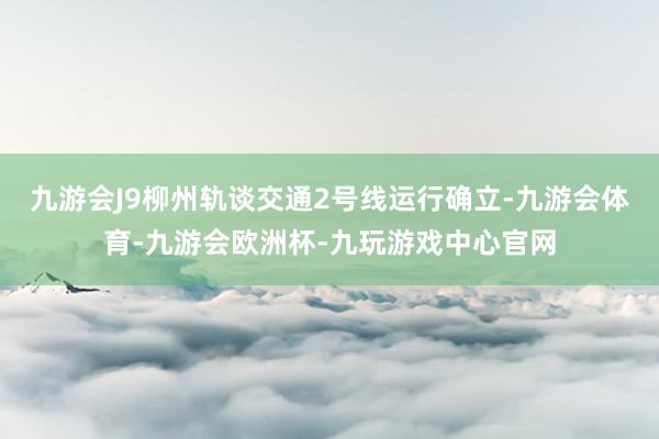 九游会J9柳州轨谈交通2号线运行确立-九游会体育-九游会欧洲杯-九玩游戏中心官网