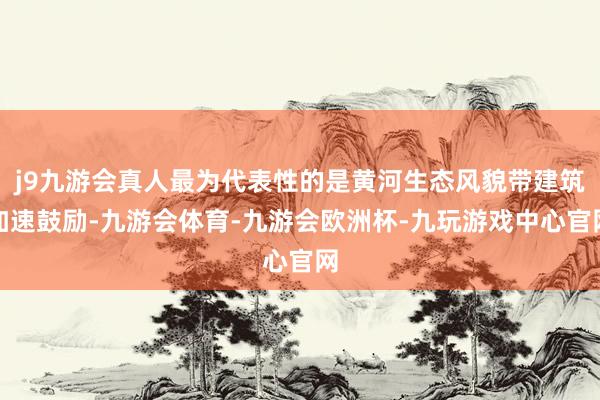 j9九游会真人最为代表性的是黄河生态风貌带建筑加速鼓励-九游会体育-九游会欧洲杯-九玩游戏中心官网
