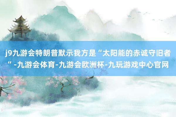 j9九游会特朗普默示我方是“太阳能的赤诚守旧者”-九游会体育-九游会欧洲杯-九玩游戏中心官网
