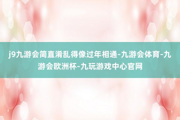 j9九游会简直淆乱得像过年相通-九游会体育-九游会欧洲杯-九玩游戏中心官网