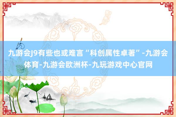 九游会J9有些也或难言“科创属性卓著”-九游会体育-九游会欧洲杯-九玩游戏中心官网