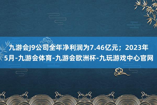 九游会J9公司全年净利润为7.46亿元；2023年5月-九游会体育-九游会欧洲杯-九玩游戏中心官网
