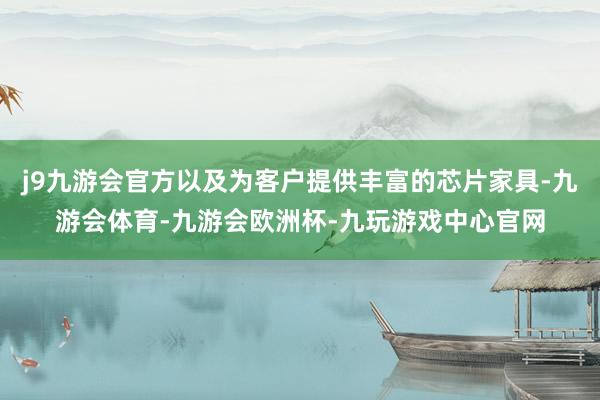 j9九游会官方以及为客户提供丰富的芯片家具-九游会体育-九游会欧洲杯-九玩游戏中心官网