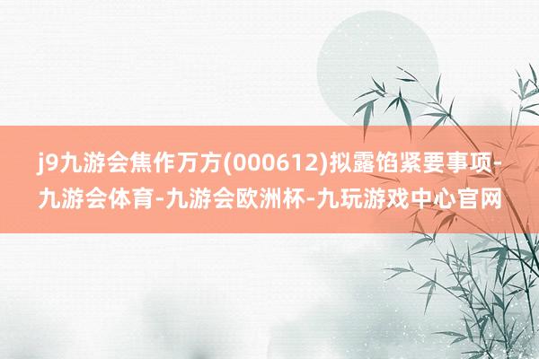 j9九游会焦作万方(000612)拟露馅紧要事项-九游会体育-九游会欧洲杯-九玩游戏中心官网