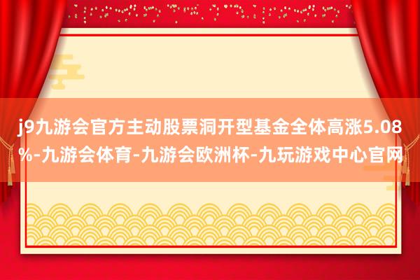 j9九游会官方主动股票洞开型基金全体高涨5.08%-九游会体育-九游会欧洲杯-九玩游戏中心官网