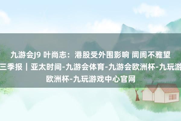 九游会J9 叶尚志:港股受外围影响 阛阓不雅望互联网龙头三季报|亚太时间-九游会体育-九游会欧洲杯-九玩游戏中心官网