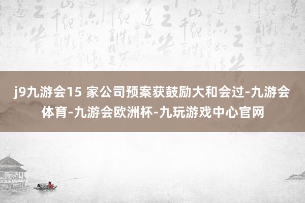 j9九游会15 家公司预案获鼓励大和会过-九游会体育-九游会欧洲杯-九玩游戏中心官网
