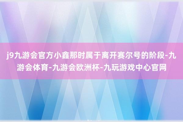 j9九游会官方小鑫那时属于离开赛尔号的阶段-九游会体育-九游会欧洲杯-九玩游戏中心官网