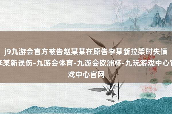 j9九游会官方被告赵某某在原告李某新拉架时失慎将李某新误伤-九游会体育-九游会欧洲杯-九玩游戏中心官网