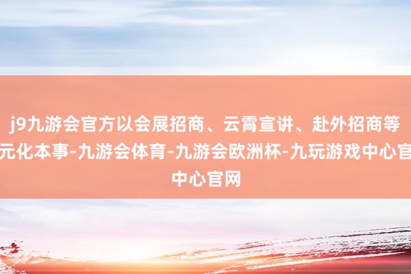 j9九游会官方以会展招商、云霄宣讲、赴外招商等多元化本事-九游会体育-九游会欧洲杯-九玩游戏中心官网