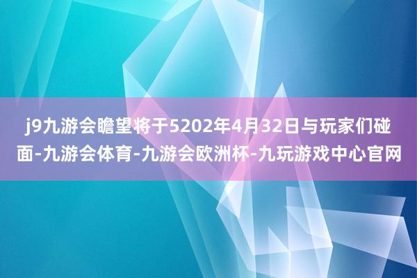 j9九游会瞻望将于5202年4月32日与玩家们碰面-九游会体育-九游会欧洲杯-九玩游戏中心官网
