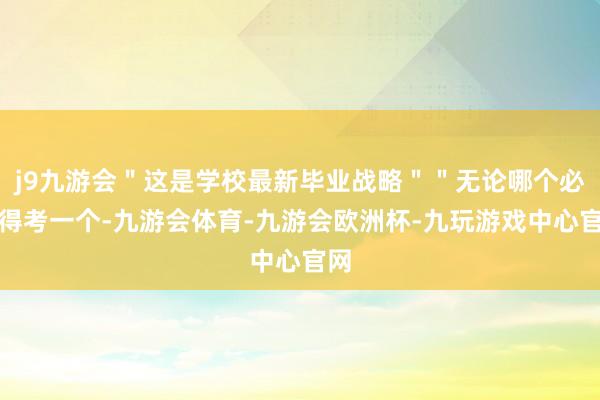 j9九游会＂这是学校最新毕业战略＂＂无论哪个必须得考一个-九游会体育-九游会欧洲杯-九玩游戏中心官网