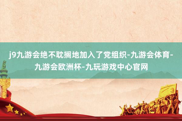 j9九游会绝不耽搁地加入了党组织-九游会体育-九游会欧洲杯-九玩游戏中心官网