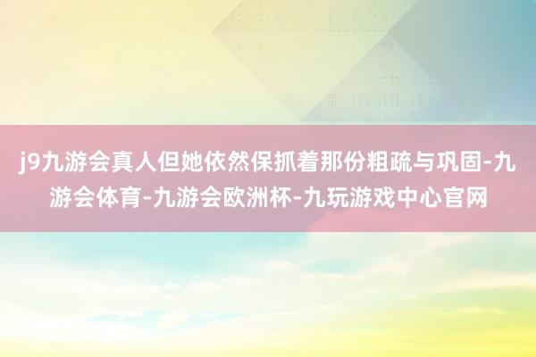 j9九游会真人但她依然保抓着那份粗疏与巩固-九游会体育-九游会欧洲杯-九玩游戏中心官网