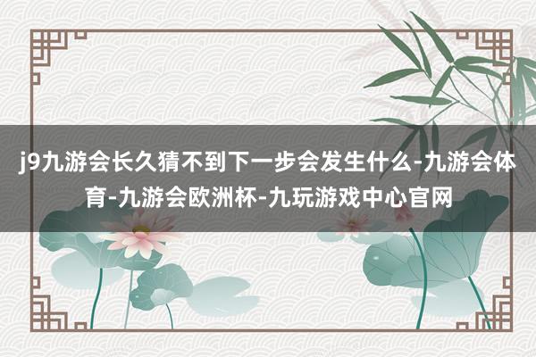 j9九游会长久猜不到下一步会发生什么-九游会体育-九游会欧洲杯-九玩游戏中心官网