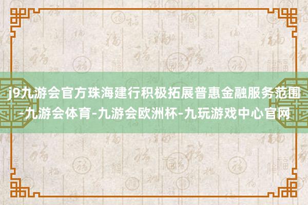 j9九游会官方珠海建行积极拓展普惠金融服务范围-九游会体育-九游会欧洲杯-九玩游戏中心官网
