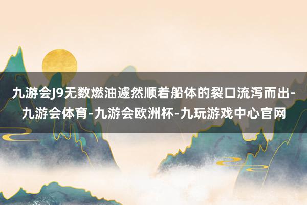 九游会J9无数燃油遽然顺着船体的裂口流泻而出-九游会体育-九游会欧洲杯-九玩游戏中心官网