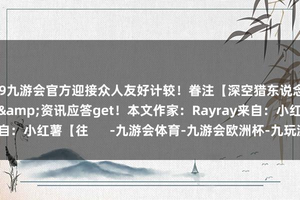 j9九游会官方迎接众人友好计较!眷注【深空猎东说念主条记】游戏攻略&资讯应答get!本文作家:Rayray来自:小红薯【往 -九游会体育-九游会欧洲杯-九玩游戏中心官网
