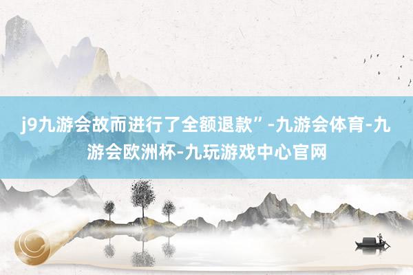 j9九游会故而进行了全额退款”-九游会体育-九游会欧洲杯-九玩游戏中心官网