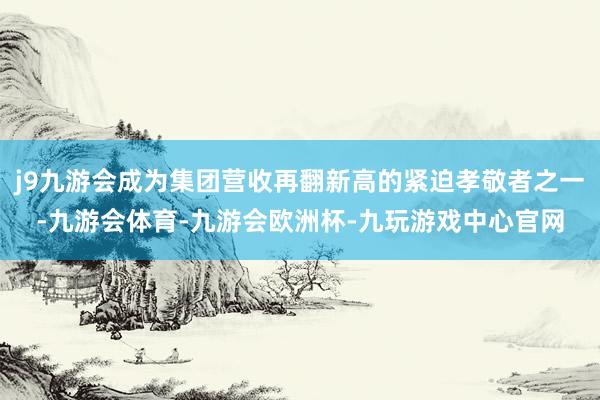 j9九游会成为集团营收再翻新高的紧迫孝敬者之一-九游会体育-九游会欧洲杯-九玩游戏中心官网
