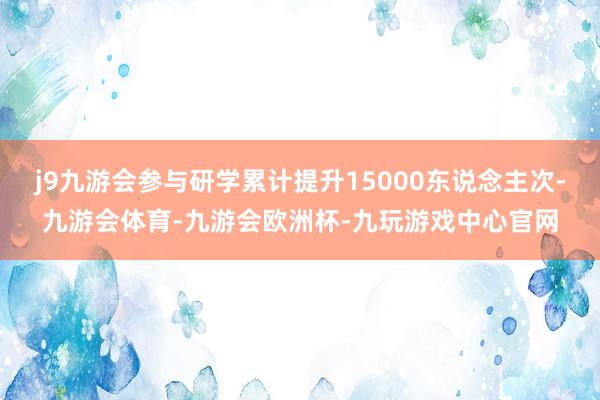 j9九游会参与研学累计提升15000东说念主次-九游会体育-九游会欧洲杯-九玩游戏中心官网