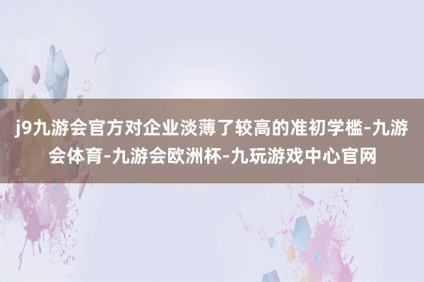 j9九游会官方对企业淡薄了较高的准初学槛-九游会体育-九游会欧洲杯-九玩游戏中心官网