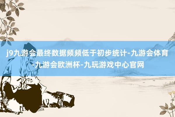 j9九游会最终数据频频低于初步统计-九游会体育-九游会欧洲杯-九玩游戏中心官网