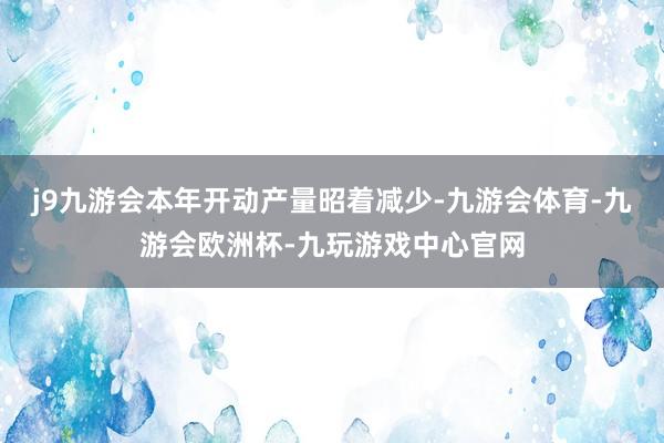 j9九游会本年开动产量昭着减少-九游会体育-九游会欧洲杯-九玩游戏中心官网