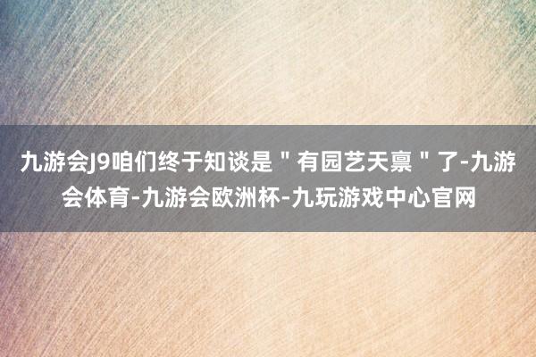 九游会J9咱们终于知谈是＂有园艺天禀＂了-九游会体育-九游会欧洲杯-九玩游戏中心官网