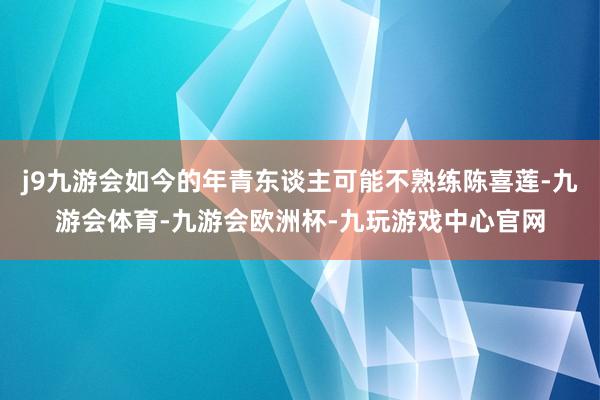 j9九游会如今的年青东谈主可能不熟练陈喜莲-九游会体育-九游会欧洲杯-九玩游戏中心官网