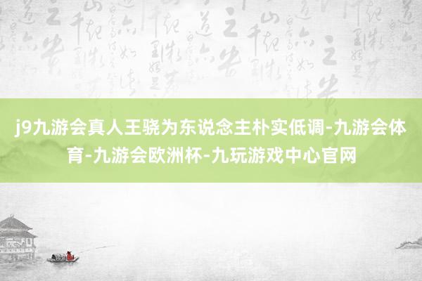 j9九游会真人王骁为东说念主朴实低调-九游会体育-九游会欧洲杯-九玩游戏中心官网