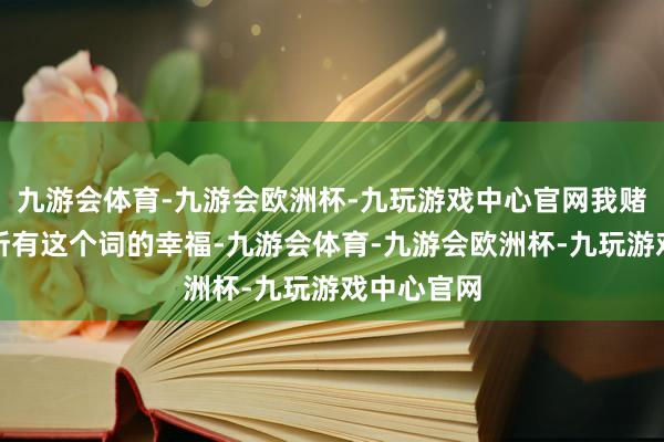 九游会体育-九游会欧洲杯-九玩游戏中心官网我赌上我往日所有这个词的幸福-九游会体育-九游会欧洲杯-九玩游戏中心官网
