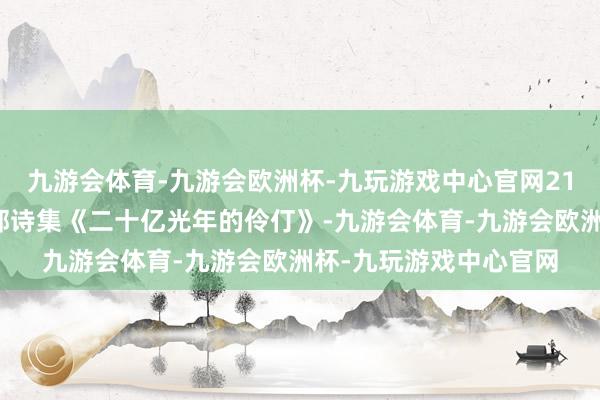 九游会体育-九游会欧洲杯-九玩游戏中心官网21岁时出书了他的第一部诗集《二十亿光年的伶仃》-九游会体育-九游会欧洲杯-九玩游戏中心官网
