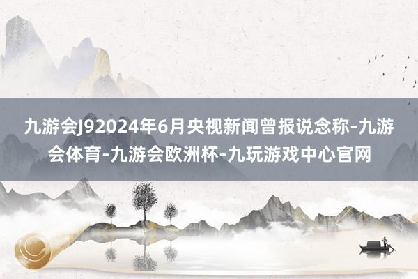 九游会J92024年6月央视新闻曾报说念称-九游会体育-九游会欧洲杯-九玩游戏中心官网