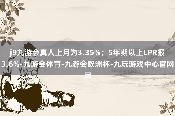 j9九游会真人上月为3.35%；5年期以上LPR报3.6%-九游会体育-九游会欧洲杯-九玩游戏中心官网
