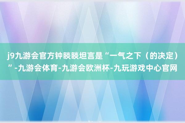 j9九游会官方钟睒睒坦言是“一气之下（的决定）”-九游会体育-九游会欧洲杯-九玩游戏中心官网