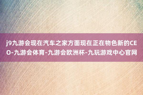 j9九游会现在汽车之家方面现在正在物色新的CEO-九游会体育-九游会欧洲杯-九玩游戏中心官网