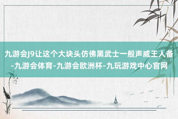 九游会J9让这个大块头仿佛黑武士一般声威王人备-九游会体育-九游会欧洲杯-九玩游戏中心官网