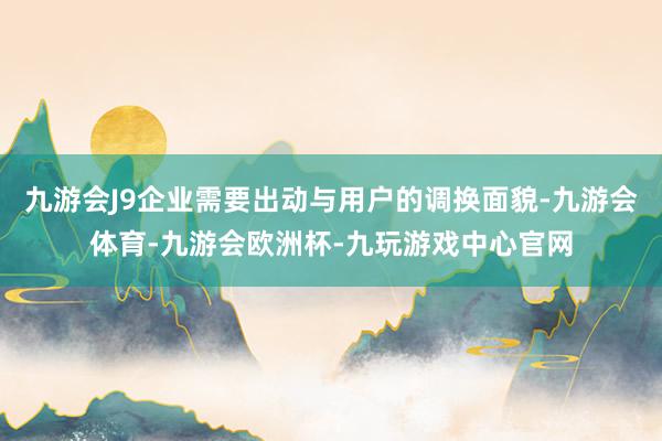 九游会J9企业需要出动与用户的调换面貌-九游会体育-九游会欧洲杯-九玩游戏中心官网