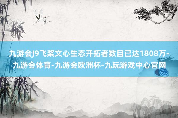 九游会J9飞桨文心生态开拓者数目已达1808万-九游会体育-九游会欧洲杯-九玩游戏中心官网