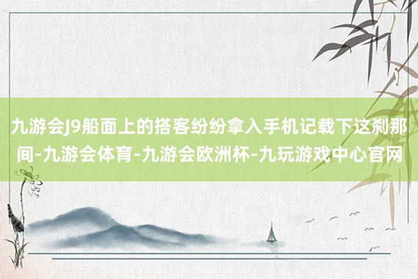 九游会J9船面上的搭客纷纷拿入手机记载下这刹那间-九游会体育-九游会欧洲杯-九玩游戏中心官网